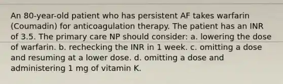 An 80-year-old patient who has persistent AF takes warfarin (Coumadin) for anticoagulation therapy. The patient has an INR of 3.5. The primary care NP should consider: a. lowering the dose of warfarin. b. rechecking the INR in 1 week. c. omitting a dose and resuming at a lower dose. d. omitting a dose and administering 1 mg of vitamin K.