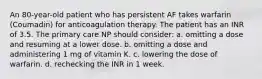 An 80-year-old patient who has persistent AF takes warfarin (Coumadin) for anticoagulation therapy. The patient has an INR of 3.5. The primary care NP should consider: a. omitting a dose and resuming at a lower dose. b. omitting a dose and administering 1 mg of vitamin K. c. lowering the dose of warfarin. d. rechecking the INR in 1 week.