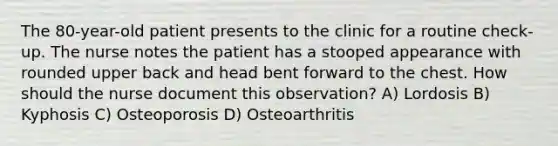 The 80-year-old patient presents to the clinic for a routine check-up. The nurse notes the patient has a stooped appearance with rounded upper back and head bent forward to the chest. How should the nurse document this observation? A) Lordosis B) Kyphosis C) Osteoporosis D) Osteoarthritis