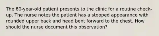 The 80-year-old patient presents to the clinic for a routine check-up. The nurse notes the patient has a stooped appearance with rounded upper back and head bent forward to the chest. How should the nurse document this observation?