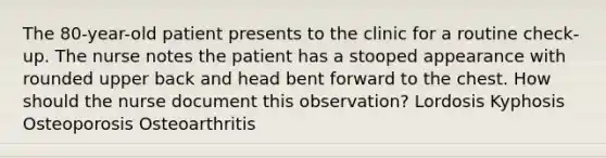 The 80-year-old patient presents to the clinic for a routine check-up. The nurse notes the patient has a stooped appearance with rounded upper back and head bent forward to the chest. How should the nurse document this observation? Lordosis Kyphosis Osteoporosis Osteoarthritis