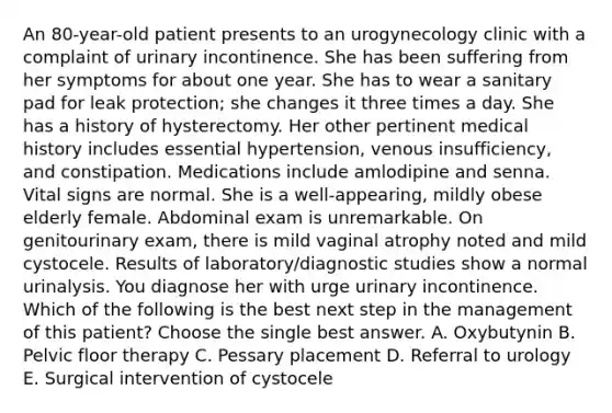 An 80-year-old patient presents to an urogynecology clinic with a complaint of urinary incontinence. She has been suffering from her symptoms for about one year. She has to wear a sanitary pad for leak protection; she changes it three times a day. She has a history of hysterectomy. Her other pertinent medical history includes essential hypertension, venous insufficiency, and constipation. Medications include amlodipine and senna. Vital signs are normal. She is a well-appearing, mildly obese elderly female. Abdominal exam is unremarkable. On genitourinary exam, there is mild vaginal atrophy noted and mild cystocele. Results of laboratory/diagnostic studies show a normal urinalysis. You diagnose her with urge urinary incontinence. Which of the following is the best next step in the management of this patient? Choose the single best answer. A. Oxybutynin B. Pelvic floor therapy C. Pessary placement D. Referral to urology E. Surgical intervention of cystocele