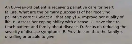 An 80-year-old patient is receiving palliative care for heart failure. What are the primary purpose(s) of her receiving palliative care?* (Select all that apply) A. Improve her quality of life. B. Assess her coping ability with disease. C. Have time to teach patient and family about disease. D. Focus on reducing the severity of disease symptoms. E. Provide care that the family is unwilling or unable to give.