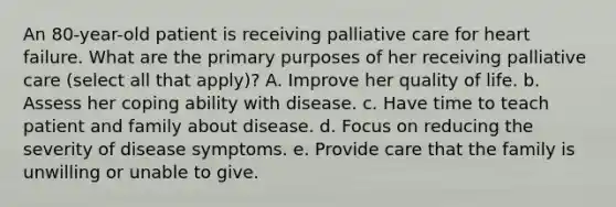 An 80-year-old patient is receiving palliative care for heart failure. What are the primary purposes of her receiving palliative care (select all that apply)? A. Improve her quality of life. b. Assess her coping ability with disease. c. Have time to teach patient and family about disease. d. Focus on reducing the severity of disease symptoms. e. Provide care that the family is unwilling or unable to give.