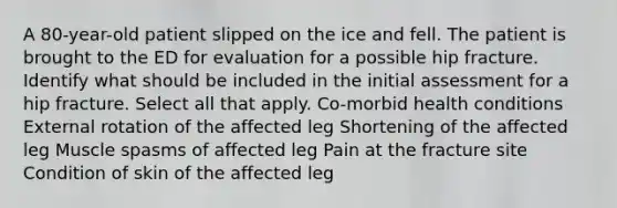 A 80-year-old patient slipped on the ice and fell. The patient is brought to the ED for evaluation for a possible hip fracture. Identify what should be included in the initial assessment for a hip fracture. Select all that apply. Co-morbid health conditions External rotation of the affected leg Shortening of the affected leg Muscle spasms of affected leg Pain at the fracture site Condition of skin of the affected leg