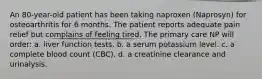 An 80-year-old patient has been taking naproxen (Naprosyn) for osteoarthritis for 6 months. The patient reports adequate pain relief but complains of feeling tired. The primary care NP will order: a. liver function tests. b. a serum potassium level. c. a complete blood count (CBC). d. a creatinine clearance and urinalysis.