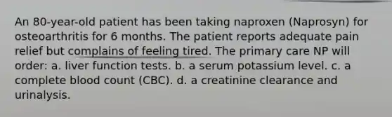 An 80-year-old patient has been taking naproxen (Naprosyn) for osteoarthritis for 6 months. The patient reports adequate pain relief but complains of feeling tired. The primary care NP will order: a. liver function tests. b. a serum potassium level. c. a complete blood count (CBC). d. a creatinine clearance and urinalysis.