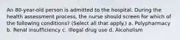 An 80-year-old person is admitted to the hospital. During the health assessment process, the nurse should screen for which of the following conditions? (Select all that apply.) a. Polypharmacy b. Renal insufficiency c. Illegal drug use d. Alcoholism