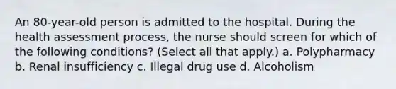 An 80-year-old person is admitted to the hospital. During the health assessment process, the nurse should screen for which of the following conditions? (Select all that apply.) a. Polypharmacy b. Renal insufficiency c. Illegal drug use d. Alcoholism