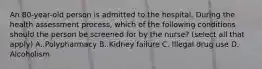 An 80-year-old person is admitted to the hospital. During the health assessment process, which of the following conditions should the person be screened for by the nurse? (select all that apply) A. Polypharmacy B. Kidney failure C. Illegal drug use D. Alcoholism