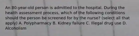 An 80-year-old person is admitted to the hospital. During the health assessment process, which of the following conditions should the person be screened for by the nurse? (select all that apply) A. Polypharmacy B. Kidney failure C. Illegal drug use D. Alcoholism