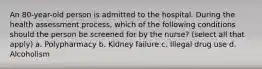 An 80-year-old person is admitted to the hospital. During the health assessment process, which of the following conditions should the person be screened for by the nurse? (select all that apply) a. Polypharmacy b. Kidney failure c. Illegal drug use d. Alcoholism