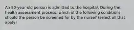 An 80-year-old person is admitted to the hospital. During the health assessment process, which of the following conditions should the person be screened for by the nurse? (select all that apply)