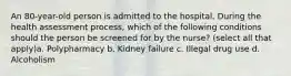 An 80-year-old person is admitted to the hospital. During the health assessment process, which of the following conditions should the person be screened for by the nurse? (select all that apply)a. Polypharmacy b. Kidney failure c. Illegal drug use d. Alcoholism