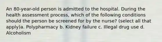 An 80-year-old person is admitted to the hospital. During the health assessment process, which of the following conditions should the person be screened for by the nurse? (select all that apply)a. Polypharmacy b. Kidney failure c. Illegal drug use d. Alcoholism