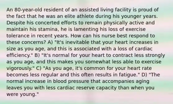 An 80-year-old resident of an assisted living facility is proud of the fact that he was an elite athlete during his younger years. Despite his concerted efforts to remain physically active and maintain his stamina, he is lamenting his loss of exercise tolerance in recent years. How can his nurse best respond to these concerns? A) "It's inevitable that your heart increases in size as you age, and this is associated with a loss of cardiac efficiency." B) "It's normal for your heart to contract less strongly as you age, and this makes you somewhat less able to exercise vigorously." C) "As you age, it's common for your heart rate becomes less regular and this often results in fatigue." D) "The normal increase in blood pressure that accompanies aging leaves you with less cardiac reserve capacity than when you were young."