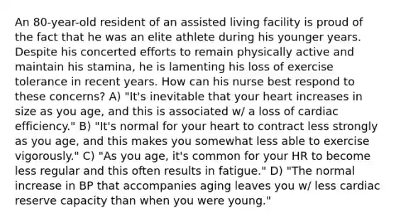 An 80-year-old resident of an assisted living facility is proud of the fact that he was an elite athlete during his younger years. Despite his concerted efforts to remain physically active and maintain his stamina, he is lamenting his loss of exercise tolerance in recent years. How can his nurse best respond to these concerns? A) "It's inevitable that your heart increases in size as you age, and this is associated w/ a loss of cardiac efficiency." B) "It's normal for your heart to contract less strongly as you age, and this makes you somewhat less able to exercise vigorously." C) "As you age, it's common for your HR to become less regular and this often results in fatigue." D) "The normal increase in BP that accompanies aging leaves you w/ less cardiac reserve capacity than when you were young."