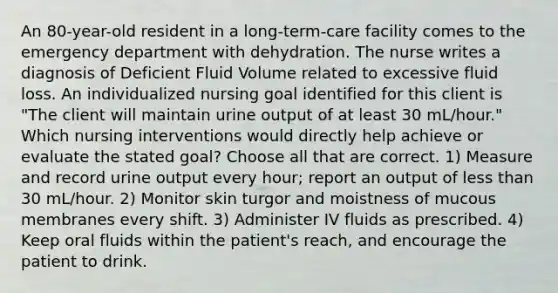 An 80-year-old resident in a long-term-care facility comes to the emergency department with dehydration. The nurse writes a diagnosis of Deficient Fluid Volume related to excessive fluid loss. An individualized nursing goal identified for this client is "The client will maintain urine output of at least 30 mL/hour." Which nursing interventions would directly help achieve or evaluate the stated goal? Choose all that are correct. 1) Measure and record urine output every hour; report an output of less than 30 mL/hour. 2) Monitor skin turgor and moistness of mucous membranes every shift. 3) Administer IV fluids as prescribed. 4) Keep oral fluids within the patient's reach, and encourage the patient to drink.