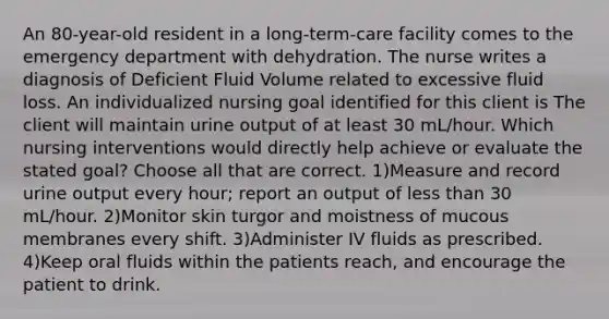 An 80-year-old resident in a long-term-care facility comes to the emergency department with dehydration. The nurse writes a diagnosis of Deficient Fluid Volume related to excessive fluid loss. An individualized nursing goal identified for this client is The client will maintain urine output of at least 30 mL/hour. Which nursing interventions would directly help achieve or evaluate the stated goal? Choose all that are correct. 1)Measure and record urine output every hour; report an output of less than 30 mL/hour. 2)Monitor skin turgor and moistness of mucous membranes every shift. 3)Administer IV fluids as prescribed. 4)Keep oral fluids within the patients reach, and encourage the patient to drink.