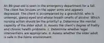 An 80-year-old is seen in the emergency department for a fall. The client has bruises on the upper arms and appears depressed. The client is accompanied by a grandchild, who is unkempt, glassy-eyed and whose breath smells of alcohol. Which nursing action should be the priority? a. Determine the mental capacity of the older adult. b. Assess the client's degree of frailty and chronic health problems. c. Determine whether legal interventions are appropriate. d. Assess whether the older adult is safe in the home environment.