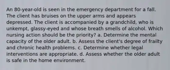 An 80-year-old is seen in the emergency department for a fall. The client has bruises on the upper arms and appears depressed. The client is accompanied by a grandchild, who is unkempt, glassy-eyed and whose breath smells of alcohol. Which nursing action should be the priority? a. Determine the mental capacity of the older adult. b. Assess the client's degree of frailty and chronic health problems. c. Determine whether legal interventions are appropriate. d. Assess whether the older adult is safe in the home environment.