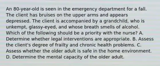 An 80-year-old is seen in the emergency department for a fall. The client has bruises on the upper arms and appears depressed. The client is accompanied by a grandchild, who is unkempt, glassy-eyed, and whose breath smells of alcohol. Which of the following should be a priority with the nurse? A. Determine whether legal interventions are appropriate. B. Assess the client's degree of frailty and chronic health problems. C. Assess whether the older adult is safe in the home environment. D. Determine the mental capacity of the older adult.