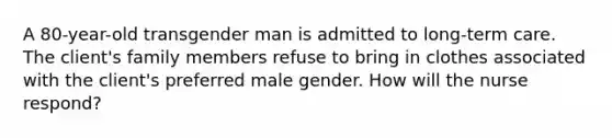 A 80-year-old transgender man is admitted to long-term care. The client's family members refuse to bring in clothes associated with the client's preferred male gender. How will the nurse respond?