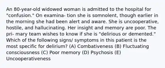 An 80-year-old widowed woman is admitted to the hospital for "confusion." On examina- tion she is somnolent, though earlier in the morning she had been alert and aware. She is uncooperative, hostile, and hallucinating. Her insight and memory are poor. The pri- mary team wishes to know if she is "delirious or demented." Which of the following signs/ symptoms in this patient is the most specific for delirium? (A) Combativeness (B) Fluctuating consciousness (C) Poor memory (D) Psychosis (E) Uncooperativeness