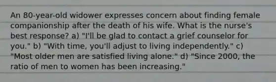 An 80-year-old widower expresses concern about finding female companionship after the death of his wife. What is the nurse's best response? a) "I'll be glad to contact a grief counselor for you." b) "With time, you'll adjust to living independently." c) "Most older men are satisfied living alone." d) "Since 2000, the ratio of men to women has been increasing."