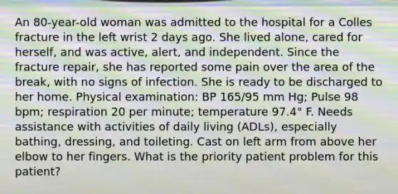 An 80-year-old woman was admitted to the hospital for a Colles fracture in the left wrist 2 days ago. She lived alone, cared for herself, and was active, alert, and independent. Since the fracture repair, she has reported some pain over the area of the break, with no signs of infection. She is ready to be discharged to her home. Physical examination: BP 165/95 mm Hg; Pulse 98 bpm; respiration 20 per minute; temperature 97.4° F. Needs assistance with activities of daily living (ADLs), especially bathing, dressing, and toileting. Cast on left arm from above her elbow to her fingers. What is the priority patient problem for this patient?