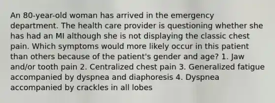 An 80-year-old woman has arrived in the emergency department. The health care provider is questioning whether she has had an MI although she is not displaying the classic chest pain. Which symptoms would more likely occur in this patient than others because of the patient's gender and age? 1. Jaw and/or tooth pain 2. Centralized chest pain 3. Generalized fatigue accompanied by dyspnea and diaphoresis 4. Dyspnea accompanied by crackles in all lobes