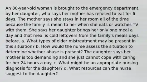 An 80-year-old woman is brought to the emergency department by her daughter, who says her mother has refused to eat for 6 days. The mother says she stays in her room all of the time because the family is mean to her when she eats or watches TV with them. She says her daughter brings her only one meal a day and that meal is cold leftovers from the family's meals days before. a. What types of elder mistreatment may be present in this situation? b. How would the nurse assess the situation to determine whether abuse is present? The daughter says her mother is too demanding and she just cannot cope with caring for her 24 hours a day. c. What might be an appropriate nursing diagnosis for the daughter? d. What resources can the nurse suggest to the daughter?
