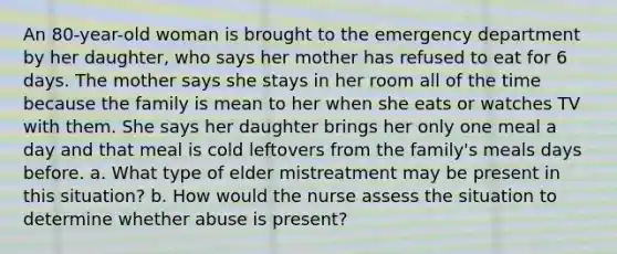 An 80-year-old woman is brought to the emergency department by her daughter, who says her mother has refused to eat for 6 days. The mother says she stays in her room all of the time because the family is mean to her when she eats or watches TV with them. She says her daughter brings her only one meal a day and that meal is cold leftovers from the family's meals days before. a. What type of elder mistreatment may be present in this situation? b. How would the nurse assess the situation to determine whether abuse is present?