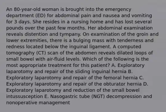 An 80-year-old woman is brought into the emergency department (ED) for abdominal pain and nausea and vomiting for 3 days. She resides in a nursing home and has lost several pounds over the past few months. Her abdominal examination reveals distention and tympany. On examination of the groin and lower extremities, there is a bulging mass with tenderness and redness located below the inguinal ligament. A computed tomography (CT) scan of the abdomen reveals dilated loops of small bowel with air-fluid levels. Which of the following is the most appropriate treatment for this patient? A. Exploratory laparotomy and repair of the sliding inguinal hernia B. Exploratory laparotomy and repair of the femoral hernia C. Exploratory laparotomy and repair of the obturator hernia D. Exploratory laparotomy and reduction of the small bowel intussusception E. Nasogastric tube (NGT) decompression and nonoperative management