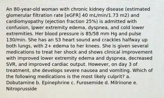 An 80-year-old woman with chronic kidney disease (estimated glomerular filtration rate [eGFR] 40 mL/min/1.73 m2) and cardiomyopathy (ejection fraction 25%) is admitted with confusion, lower extremity edema, dyspnea, and cold lower extremities. Her blood pressure is 85/58 mm Hg and pulse 130/min. She has an S3 heart sound and crackles halfway up both lungs, with 2+ edema to her knees. She is given several medications to treat her shock and shows clinical improvement with improved lower extremity edema and dyspnea, decreased SVR, and improved cardiac output. However, on day 3 of treatment, she develops severe nausea and vomiting. Which of the following medications is the most likely culprit? a. Dobutamine b. Epinephrine c. Furosemide d. Milrinone e. Nitroprusside