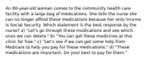 An 80-year-old woman comes to the community health care facility with a large bag of medications. She tells the nurse she can no longer afford these medications because her only income is Social Security. Which statement is the best response by the nurse? a) "Let's go through these medications and see which ones we can delete." b) "You can get these medicines at this clinic for free." c) "Let's see if we can get some help from Medicare to help you pay for these medications." d) "These medications are important. Do your best to pay for them."