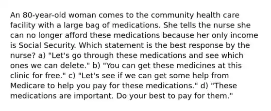 An 80-year-old woman comes to the community health care facility with a large bag of medications. She tells the nurse she can no longer afford these medications because her only income is Social Security. Which statement is the best response by the nurse? a) "Let's go through these medications and see which ones we can delete." b) "You can get these medicines at this clinic for free." c) "Let's see if we can get some help from Medicare to help you pay for these medications." d) "These medications are important. Do your best to pay for them."