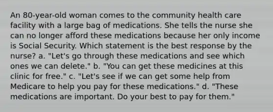 An 80-year-old woman comes to the community health care facility with a large bag of medications. She tells the nurse she can no longer afford these medications because her only income is Social Security. Which statement is the best response by the nurse? a. "Let's go through these medications and see which ones we can delete." b. "You can get these medicines at this clinic for free." c. "Let's see if we can get some help from Medicare to help you pay for these medications." d. "These medications are important. Do your best to pay for them."