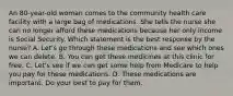 An 80-year-old woman comes to the community health care facility with a large bag of medications. She tells the nurse she can no longer afford these medications because her only income is Social Security. Which statement is the best response by the nurse? A. Let's go through these medications and see which ones we can delete. B. You can get these medicines at this clinic for free. C. Let's see if we can get some help from Medicare to help you pay for these medications. D. These medications are important. Do your best to pay for them.