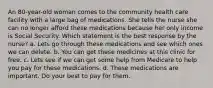 An 80-year-old woman comes to the community health care facility with a large bag of medications. She tells the nurse she can no longer afford these medications because her only income is Social Security. Which statement is the best response by the nurse? a. Lets go through these medications and see which ones we can delete. b. You can get these medicines at this clinic for free. c. Lets see if we can get some help from Medicare to help you pay for these medications. d. These medications are important. Do your best to pay for them.