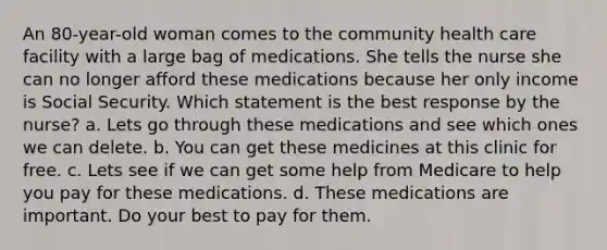 An 80-year-old woman comes to the community health care facility with a large bag of medications. She tells the nurse she can no longer afford these medications because her only income is Social Security. Which statement is the best response by the nurse? a. Lets go through these medications and see which ones we can delete. b. You can get these medicines at this clinic for free. c. Lets see if we can get some help from Medicare to help you pay for these medications. d. These medications are important. Do your best to pay for them.