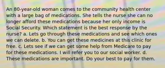 An 80-year-old woman comes to the community health center with a large bag of medications. She tells the nurse she can no longer afford these medications because her only income is Social Security. Which statement is the best response by the nurse? a. Lets go through these medications and see which ones we can delete. b. You can get these medicines at this clinic for free. c. Lets see if we can get some help from Medicare to pay for these medications. I will refer you to our social worker. d. These medications are important. Do your best to pay for them.