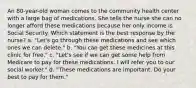 An 80-year-old woman comes to the community health center with a large bag of medications. She tells the nurse she can no longer afford these medications because her only income is Social Security. Which statement is the best response by the nurse? a. "Let's go through these medications and see which ones we can delete." b. "You can get these medicines at this clinic for free." c. "Let's see if we can get some help from Medicare to pay for these medications. I will refer you to our social worker." d. "These medications are important. Do your best to pay for them."