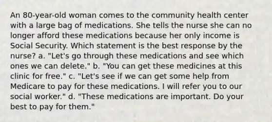 An 80-year-old woman comes to the community health center with a large bag of medications. She tells the nurse she can no longer afford these medications because her only income is Social Security. Which statement is the best response by the nurse? a. "Let's go through these medications and see which ones we can delete." b. "You can get these medicines at this clinic for free." c. "Let's see if we can get some help from Medicare to pay for these medications. I will refer you to our social worker." d. "These medications are important. Do your best to pay for them."