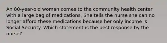 An 80-year-old woman comes to the community health center with a large bag of medications. She tells the nurse she can no longer afford these medications because her only income is Social Security. Which statement is the best response by the nurse?