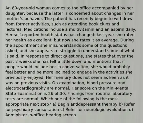 An 80-year-old woman comes to the office accompanied by her daughter, because the latter is concerned about changes in her mother's behavior. The patient has recently begun to withdraw from former activities, such as attending book clubs and lectures. Medications include a multivitamin and an aspirin daily. Her self-reported health status has changed: last year she rated her health as excellent, but now she rates it as average. During the appointment she misunderstands some of the questions asked, and she appears to struggle to understand some of what is said. In response to direct questions, she states that over the past 2 weeks she has felt a little down and mentions that if people would include her in conversation, she would probably feel better and be more inclined to engage in the activities she previously enjoyed. Her memory does not seem as keen as it was on previous visits. On examination, blood pressure and electrocardiography are normal. Her score on the Mini-Mental State Examination is 26 of 30. Findings from routine laboratory tests are normal. Which one of the following is the most appropriate next step? a) Begin antidepressant therapy b) Refer for psychiatry consultation c) Refer for neurologic evaluation d) Administer in-office hearing screen