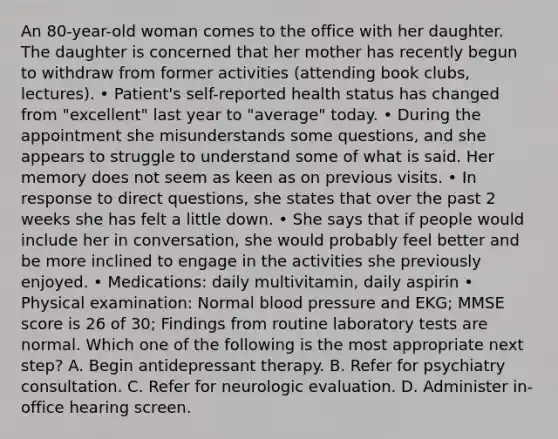 An 80-year-old woman comes to the office with her daughter. The daughter is concerned that her mother has recently begun to withdraw from former activities (attending book clubs, lectures). • Patient's self-reported health status has changed from "excellent" last year to "average" today. • During the appointment she misunderstands some questions, and she appears to struggle to understand some of what is said. Her memory does not seem as keen as on previous visits. • In response to direct questions, she states that over the past 2 weeks she has felt a little down. • She says that if people would include her in conversation, she would probably feel better and be more inclined to engage in the activities she previously enjoyed. • Medications: daily multivitamin, daily aspirin • Physical examination: Normal blood pressure and EKG; MMSE score is 26 of 30; Findings from routine laboratory tests are normal. Which one of the following is the most appropriate next step? A. Begin antidepressant therapy. B. Refer for psychiatry consultation. C. Refer for neurologic evaluation. D. Administer in-office hearing screen.