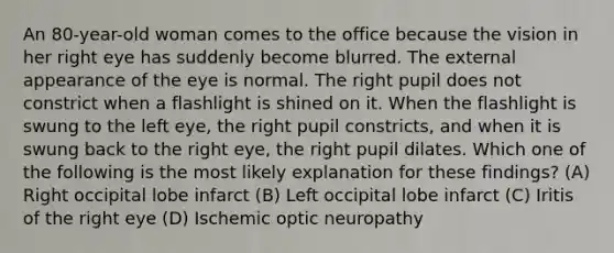 An 80-year-old woman comes to the office because the vision in her right eye has suddenly become blurred. The external appearance of the eye is normal. The right pupil does not constrict when a flashlight is shined on it. When the flashlight is swung to the left eye, the right pupil constricts, and when it is swung back to the right eye, the right pupil dilates. Which one of the following is the most likely explanation for these findings? (A) Right occipital lobe infarct (B) Left occipital lobe infarct (C) Iritis of the right eye (D) Ischemic optic neuropathy