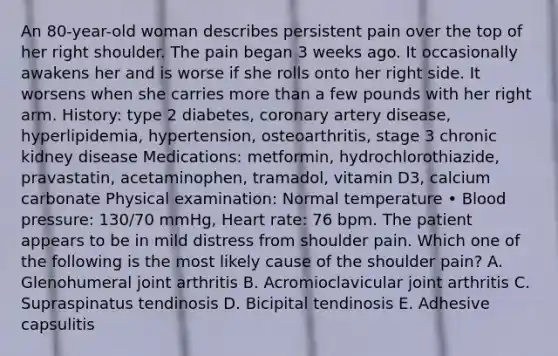 An 80-year-old woman describes persistent pain over the top of her right shoulder. The pain began 3 weeks ago. It occasionally awakens her and is worse if she rolls onto her right side. It worsens when she carries more than a few pounds with her right arm. History: type 2 diabetes, coronary artery disease, hyperlipidemia, hypertension, osteoarthritis, stage 3 chronic kidney disease Medications: metformin, hydrochlorothiazide, pravastatin, acetaminophen, tramadol, vitamin D3, calcium carbonate Physical examination: Normal temperature • Blood pressure: 130/70 mmHg, Heart rate: 76 bpm. The patient appears to be in mild distress from shoulder pain. Which one of the following is the most likely cause of the shoulder pain? A. Glenohumeral joint arthritis B. Acromioclavicular joint arthritis C. Supraspinatus tendinosis D. Bicipital tendinosis E. Adhesive capsulitis