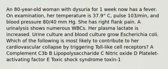 An 80-year-old woman with dysuria for 1 week now has a fever. On examination, her temperature is 37.9° C, pulse 103/min, and blood pressure 80/40 mm Hg. She has right flank pain. A urinalysis shows numerous WBCs. Her plasma lactate is increased. Urine culture and blood culture grow Escherichia coli. Which of the following is most likely to contribute to her cardiovascular collapse by triggering Toll-like cell receptors? A Complement C3b B Lipopolysaccharide C Nitric oxide D Platelet-activating factor E Toxic shock syndrome toxin-1